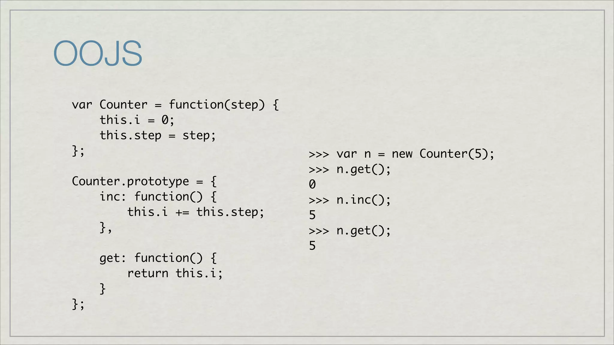 OOJS
var Counter = function(step) {	
this.i = 0;	
this.step = step;	
};	
!
Counter.prototype = {	
inc: function() { 	
this.i += this.step;	
},	
!
get: function() {	
return this.i;	
}	
};

>>>
>>>
0	
>>>
5	
>>>
5

var n = new Counter(5);	
n.get();	
n.inc();	
n.get();	

 