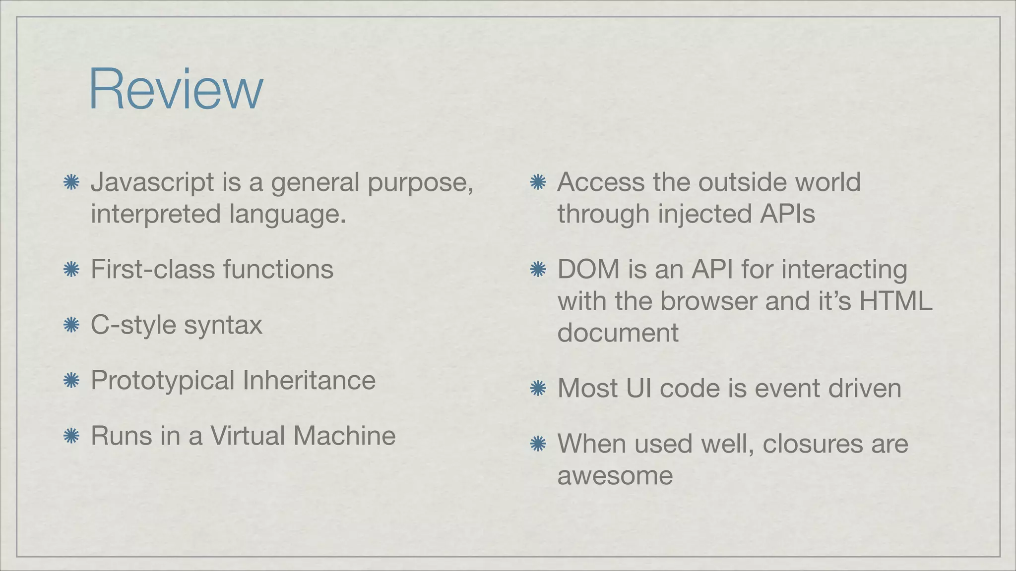 Review
Javascript is a general purpose,
interpreted language.


Access the outside world
through injected APIs


First-class functions

C-style syntax


DOM is an API for interacting
with the browser and it’s HTML
document


Prototypical Inheritance


Most UI code is event driven


Runs in a Virtual Machine


When used well, closures are
awesome

 