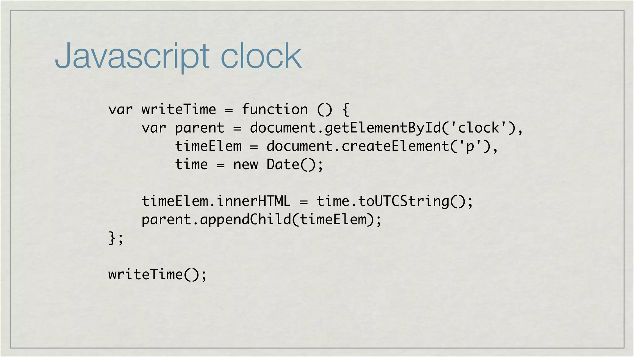 Javascript clock
var writeTime = function () {	
var parent = document.getElementById('clock'),	
timeElem = document.createElement('p'),	
time = new Date();	
!

timeElem.innerHTML = time.toUTCString();	
parent.appendChild(timeElem);	
};	
!

writeTime();

 