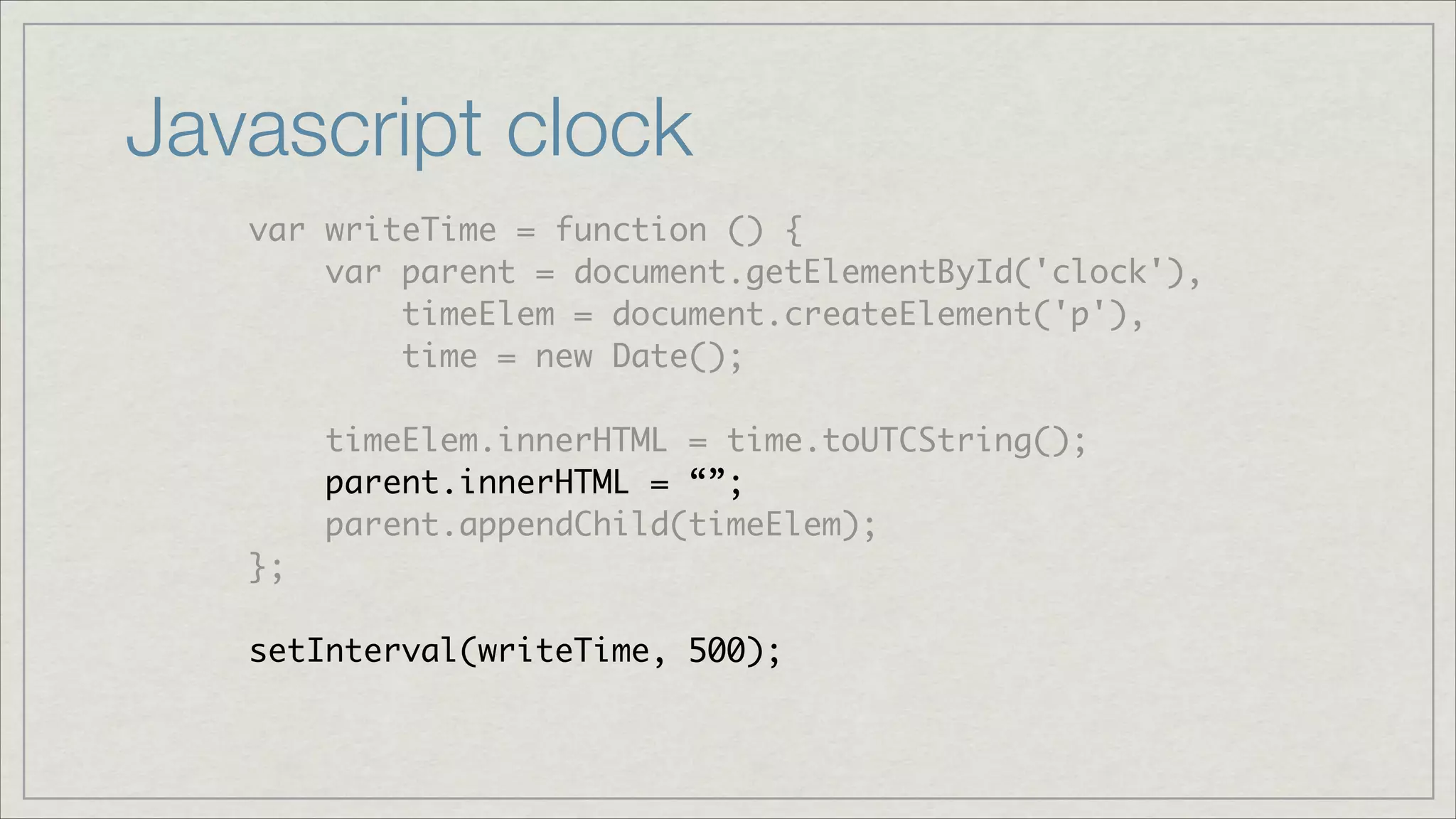 Javascript clock
var writeTime = function () {	
var parent = document.getElementById('clock'),	
timeElem = document.createElement('p'),	
time = new Date();	
!

timeElem.innerHTML = time.toUTCString();	
parent.innerHTML = “”;	
parent.appendChild(timeElem);	
};	
!

setInterval(writeTime, 500);

 