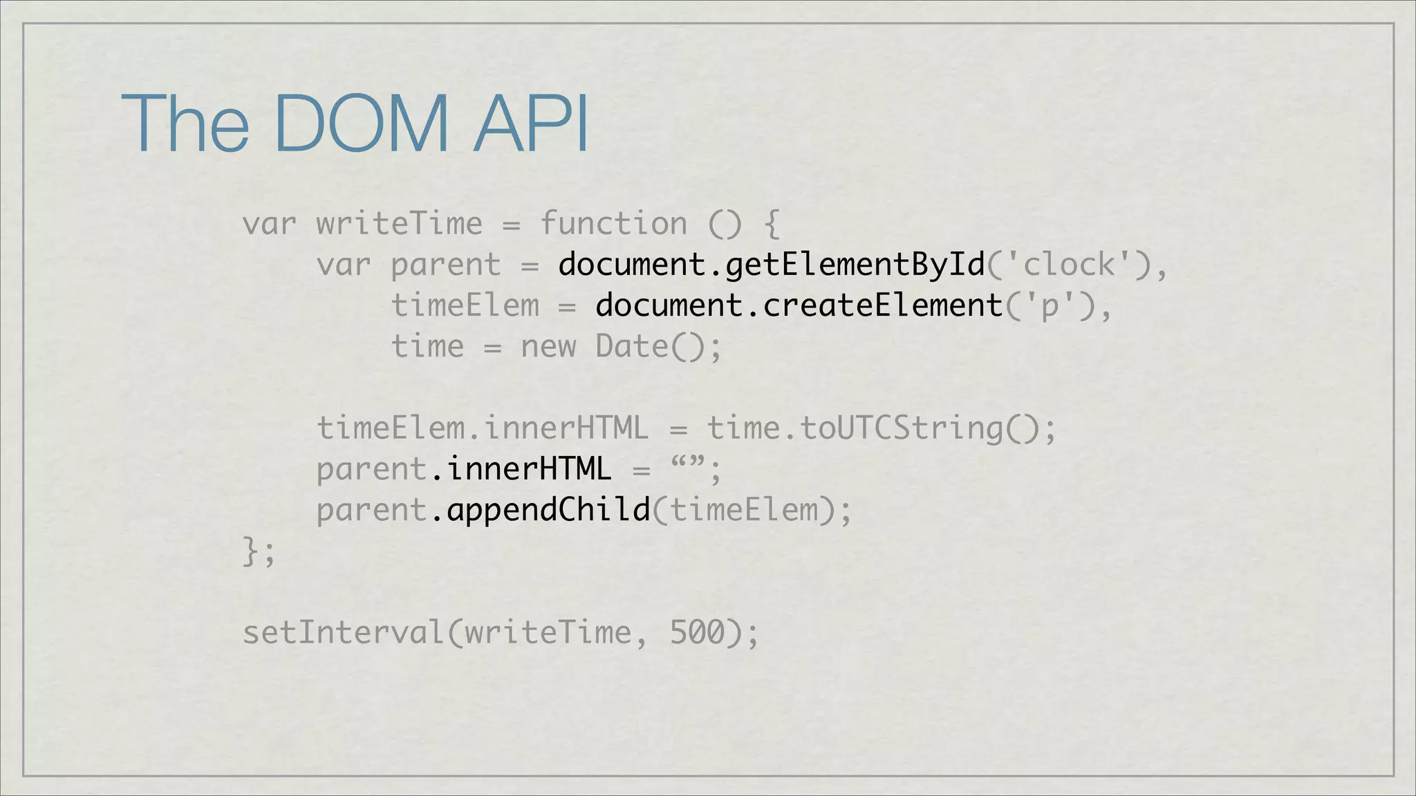 The DOM API
var writeTime = function () {	
var parent = document.getElementById('clock'),	
timeElem = document.createElement('p'),	
time = new Date();	
!

timeElem.innerHTML = time.toUTCString();	
parent.innerHTML = “”;	
parent.appendChild(timeElem);	
};	
!

setInterval(writeTime, 500);

 