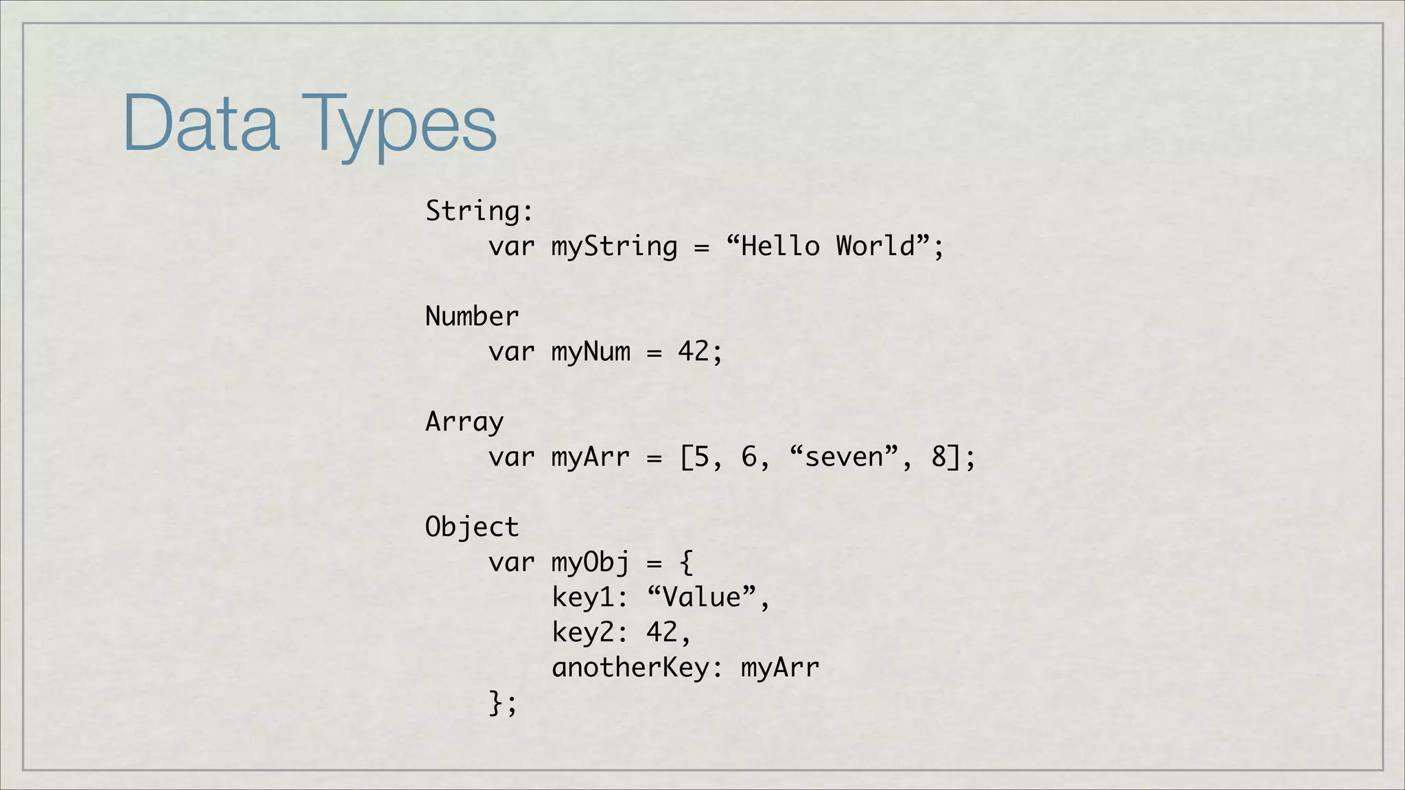 Data Types
String:	
var myString = “Hello World”;	
!
Number	
var myNum = 42;	
!
Array	
var myArr = [5, 6, “seven”, 8];	
!
Object	
var myObj = {	
key1: “Value”,	
key2: 42,	
anotherKey: myArr	
};

 