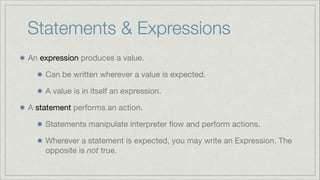 Statements & Expressions
An expression produces a value.

Can be written wherever a value is expected.

A value is in itself an expression.

A statement performs an action.

Statements manipulate interpreter ﬂow and perform actions.

Wherever a statement is expected, you may write an Expression. The
opposite is not true.

 