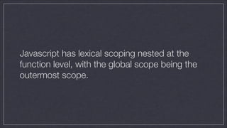 Javascript has lexical scoping nested at the
function level, with the global scope being the
outermost scope.

 