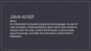 Java·script
Noun

An interpreted computer programming language. As part of
web browsers, implementations allow client-side scripts to
interact with the user, control the browser, communicate
asynchronously, and alter the document content that is
displayed.

 