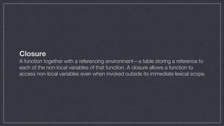 Closure
A function together with a referencing environment—a table storing a reference to
each of the non-local variables of that function. A closure allows a function to
access non-local variables even when invoked outside its immediate lexical scope.

 