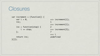 Closures
var increment = (function() {	
var i = 0, 	
inc;	
	
inc = function(step) { 	
i += step;	
};	
!
return inc;	
}());

>>> increment(1);	
1	
>>> increment(1);	
2	
>>> increment(5);	
7	
>>> i	
undefined

 