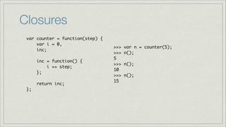 Closures
var counter = function(step) {	
var i = 0, 	
inc;	
!
inc = function() { 	
i += step;	
};	
!
return inc;	
};

>>>
>>>
5	
>>>
10	
>>>
15

var n = counter(5);	
n();	
n();	
n();	

 