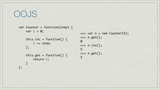 OOJS
var Counter = function(step) {	
var i = 0;	
!
this.inc = function() { 	
i += step;	
};	
!
this.get = function() {	
return i;	
}	
};

>>>
>>>
0	
>>>
5	
>>>
5

var n = new Counter(5);	
n.get();	
n.inc();	
n.get();	

 