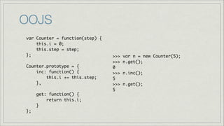 OOJS
var Counter = function(step) {	
this.i = 0;	
this.step = step;	
};	
!
Counter.prototype = {	
inc: function() { 	
this.i += this.step;	
},	
!
get: function() {	
return this.i;	
}	
};

>>>
>>>
0	
>>>
5	
>>>
5

var n = new Counter(5);	
n.get();	
n.inc();	
n.get();	

 