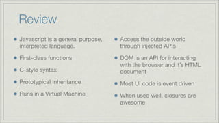 Review
Javascript is a general purpose,
interpreted language.


Access the outside world
through injected APIs


First-class functions

C-style syntax


DOM is an API for interacting
with the browser and it’s HTML
document


Prototypical Inheritance


Most UI code is event driven


Runs in a Virtual Machine


When used well, closures are
awesome

 
