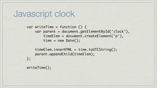 Javascript clock
var writeTime = function () {	
var parent = document.getElementById('clock'),	
timeElem = document.createElement('p'),	
time = new Date();	
!

timeElem.innerHTML = time.toUTCString();	
parent.appendChild(timeElem);	
};	
!

writeTime();

 