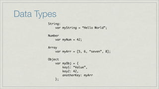Data Types
String:	
var myString = “Hello World”;	
!
Number	
var myNum = 42;	
!
Array	
var myArr = [5, 6, “seven”, 8];	
!
Object	
var myObj = {	
key1: “Value”,	
key2: 42,	
anotherKey: myArr	
};

 
