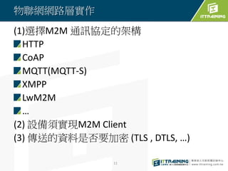 物聯網網路層實作
(1)選擇M2M 通訊協定的架構
HTTP
CoAP
MQTT(MQTT-S)
XMPP
LwM2M
…
(2) 設備須實現M2M Client
(3) 傳送的資料是否要加密 (TLS , DTLS, …)
11
 
