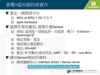 實體+感知層技術實作
選定一個開發平台
1) MCU or MPU ? OS 平台 ?
2) open hardware
選擇你要的應用, 需要什麼Sensor
1) 例如: 溫溼度、CO2感測、光感測、壓力、G-Sensor、
Gyroscope等
2) 確認電壓、電流
3) 確認類比還是數位
4) 類比: OP+ADC
5) 數位: IC 間數位通訊界面, UART、I2C、SPI、one Wire
讀出Sensor模組的資料
1) 撰寫驅動程式: Interface driver + Sensor driver
3
機器要有韌體更新的能力 (Firmware Upgrade)
 