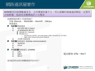 網路通訊層實作
(1)選擇通訊媒介-有線/無線 ?
有線: Ethernet 、 RS232/485、 EtherCAT 、CAN bus
無線通訊
短距離無線通訊
1) WiFi (IEEE 802.11 b/g/n)
2) LR-WPANs(IEEE 802.15)
IEEE 802.15.1 : Bluetooth
IEEE 802.15.4
– max data rate: 250 kb/s , max output power: 1mW; max packet size 127 bytes
– Zigbee (Short Range wireless Sensor Network)
3) 其他RF 無線射頻
長距離無線通訊 (Cellular communication)
1) 3G/4G/5G
2) LTE-M
3) …
中長距離無線通訊 (LPWAN)
1) LoRa
2) Sigfox
3) NB-IoT
(2) 確認與系統的硬體連接界面為何 ?
4
電信標準: ETSI、ITU-T
M2M應用因裝置數量眾多，且所傳資料量不大，所以搭載的無線通訊模組一定要符
合低耗電、低成本及簡單設計三大要求
 