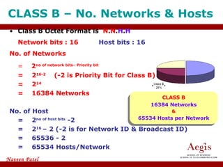 CLASS B – No. Networks & Hosts  Class B Octet Format is  N . N . H . H Network bits : 16 Host bits : 16 No. of Networks =   2 no of network bits– Priority bit = 2 16-2 (-2 is Priority Bit for Class B) = 2 14 = 16384 Networks No. of Host =  2 no of host bits  -2   = 2 16  – 2 (-2 is for Network ID & Broadcast ID) = 65536 - 2 = 65534 Hosts/Network CLASS B 16384 Networks & 65534 Hosts per Network 