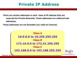 There are certain addresses in each  class of IP address that are reserved for Private Networks. These addresses are called private addresses. These addresses are not Routable (or) valid on Internet. Private IP Address Class A 10.0.0.0 to 10.255.255.255 Class B 172.16.0.0 to 172.31.255.255 Class C 192.168.0.0 to 192.168.255.255 