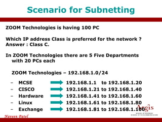 ZOOM Technologies is having 100 PC Which IP address Class is preferred for the network ? Answer : Class C. In ZOOM Technologies there are 5 Five Departments with 20 PCs each ZOOM Technologies – 192.168.1.0/24 Scenario for Subnetting MCSE 192.168.1.1   to 192.168.1.20 192.168.1.21 to 192.168.1.40 CISCO Hardware 192.168.1.41 to 192.168.1.60 Linux 192.168.1.61 to 192.168.1.80 Exchange 192.168.1.81 to 192.168.1.100 