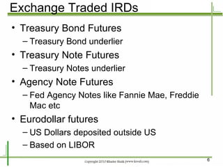 Exchange Traded IRDs Treasury Bond Futures Treasury Bond underlier Treasury Note Futures Treasury Notes underlier Agency Note Futures Fed Agency Notes like Fannie Mae, Freddie Mac etc Eurodollar futures US Dollars deposited outside US Based on LIBOR 