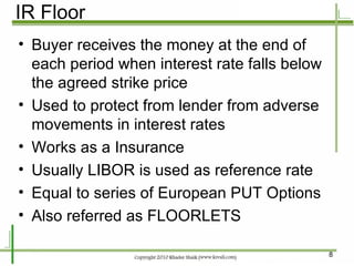 IR Floor Buyer receives the money at the end of each period when interest rate falls below the agreed strike price Used to protect from lender from adverse movements in interest rates Works as a Insurance Usually LIBOR is used as reference rate Equal to series of European PUT Options Also referred as FLOORLETS 