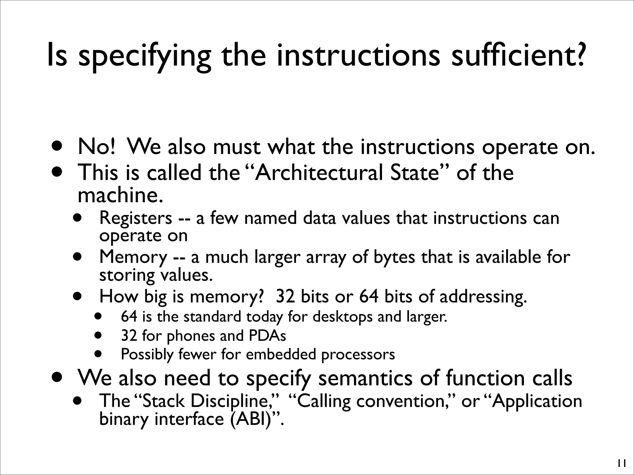 Is specifying the instructions sufﬁcient?
• No! We also must what the instructions operate on.
• This is called the “Architectural State” of the
machine.
• Registers -- a few named data values that instructions can
operate on
• Memory -- a much larger array of bytes that is available for
storing values.
• How big is memory? 32 bits or 64 bits of addressing.
• 64 is the standard today for desktops and larger.
• 32 for phones and PDAs
• Possibly fewer for embedded processors
• We also need to specify semantics of function calls
• The “Stack Discipline,” “Calling convention,” or “Application
binary interface (ABI)”.
11
 