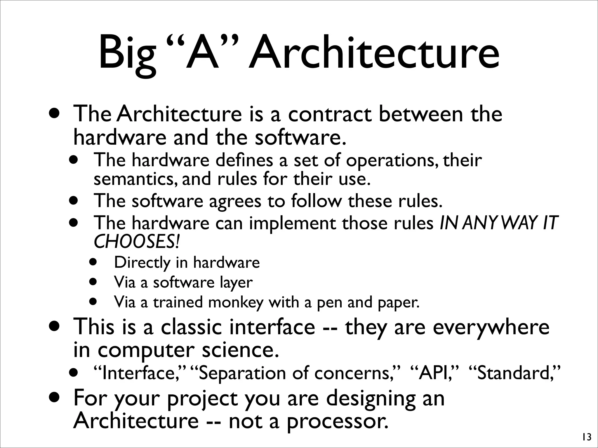 Big “A” Architecture
• The Architecture is a contract between the
hardware and the software.
• The hardware deﬁnes a set of operations, their
semantics, and rules for their use.
• The software agrees to follow these rules.
• The hardware can implement those rules IN ANYWAY IT
CHOOSES!
• Directly in hardware
• Via a software layer
• Via a trained monkey with a pen and paper.
• This is a classic interface -- they are everywhere
in computer science.
• “Interface,” “Separation of concerns,” “API,” “Standard,”
• For your project you are designing an
Architecture -- not a processor.
13
 