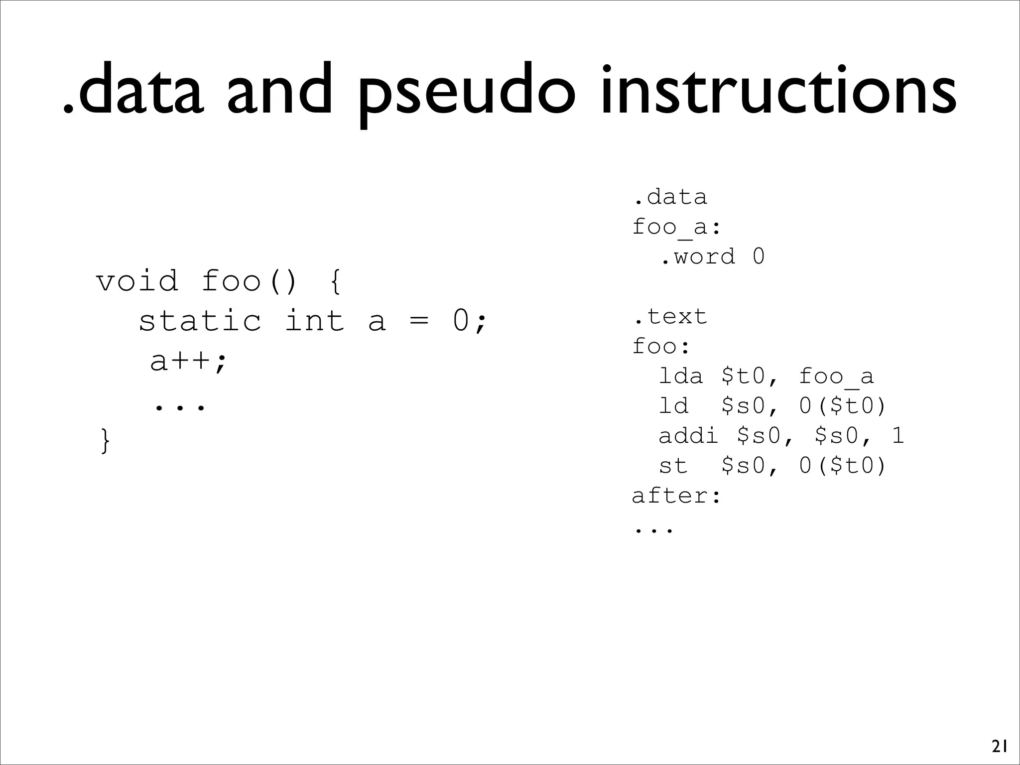 .data and pseudo instructions
21
void foo() {
static int a = 0;
a++;
...
}
.data
foo_a:
.word 0
.text
foo:
lda $t0, foo_a
ld $s0, 0($t0)
addi $s0, $s0, 1
st $s0, 0($t0)
after:
...
 