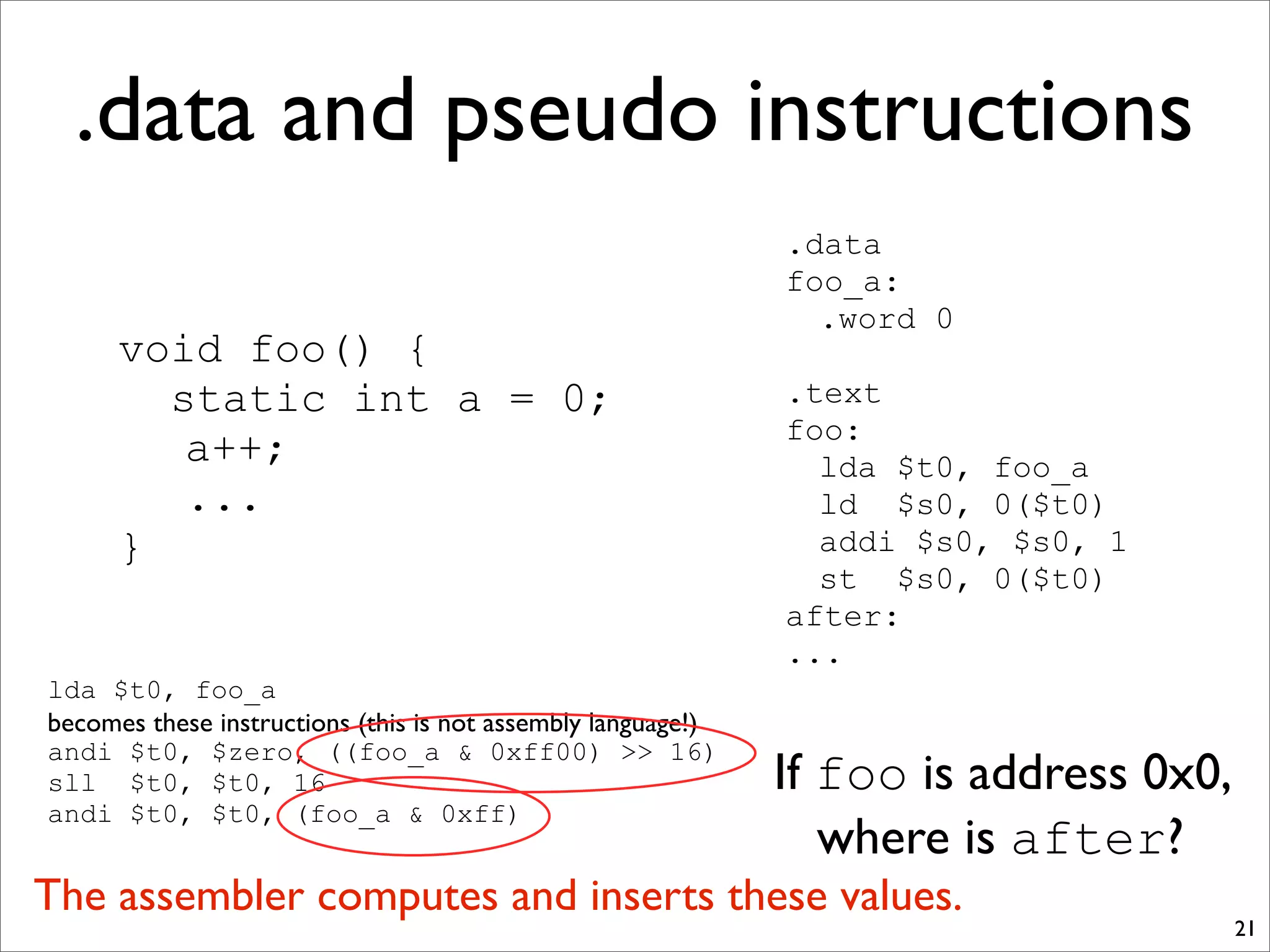 .data and pseudo instructions
21
void foo() {
static int a = 0;
a++;
...
}
.data
foo_a:
.word 0
.text
foo:
lda $t0, foo_a
ld $s0, 0($t0)
addi $s0, $s0, 1
st $s0, 0($t0)
after:
...
lda $t0, foo_a
becomes these instructions (this is not assembly language!)
andi $t0, $zero, ((foo_a & 0xff00) >> 16)
sll $t0, $t0, 16
andi $t0, $t0, (foo_a & 0xff)
If foo is address 0x0,
where is after?
The assembler computes and inserts these values.
 