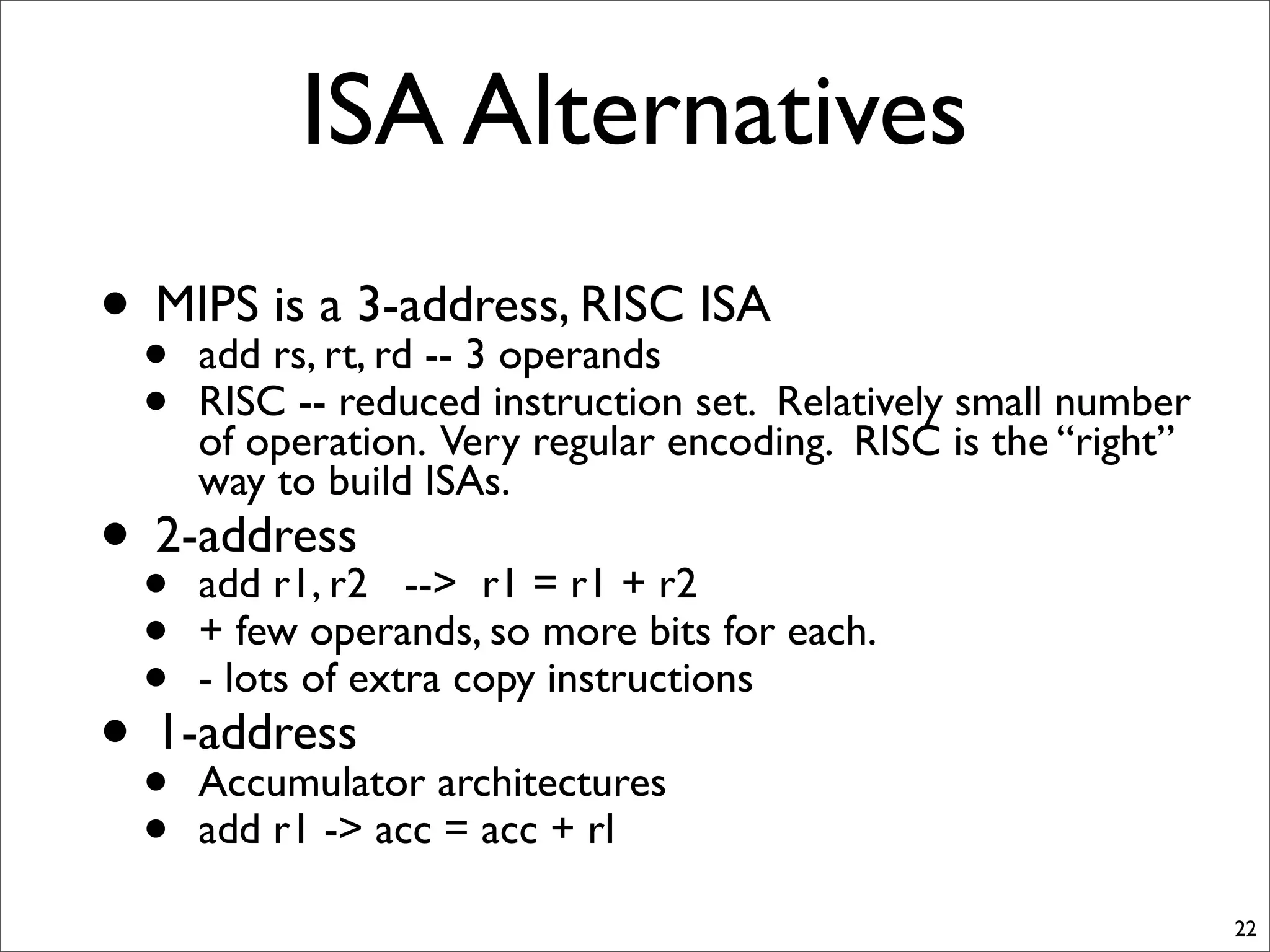 ISA Alternatives
• MIPS is a 3-address, RISC ISA
• add rs, rt, rd -- 3 operands
• RISC -- reduced instruction set. Relatively small number
of operation. Very regular encoding. RISC is the “right”
way to build ISAs.
• 2-address
• add r1, r2 --> r1 = r1 + r2
• + few operands, so more bits for each.
• - lots of extra copy instructions
• 1-address
• Accumulator architectures
• add r1 -> acc = acc + rI
22
 