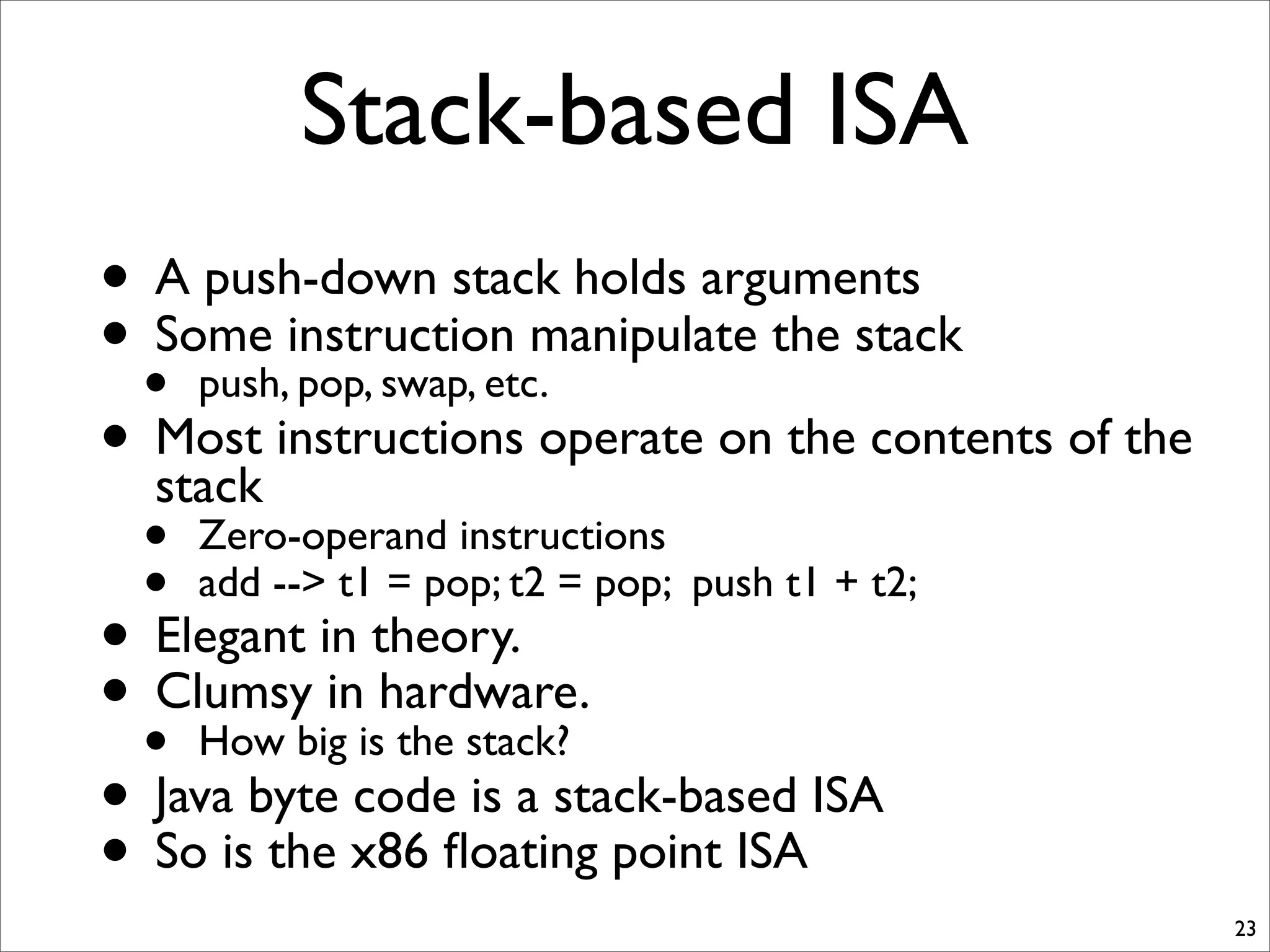 Stack-based ISA
• A push-down stack holds arguments
• Some instruction manipulate the stack
• push, pop, swap, etc.
• Most instructions operate on the contents of the
stack
• Zero-operand instructions
• add --> t1 = pop; t2 = pop; push t1 + t2;
• Elegant in theory.
• Clumsy in hardware.
• How big is the stack?
• Java byte code is a stack-based ISA
• So is the x86 ﬂoating point ISA
23
 