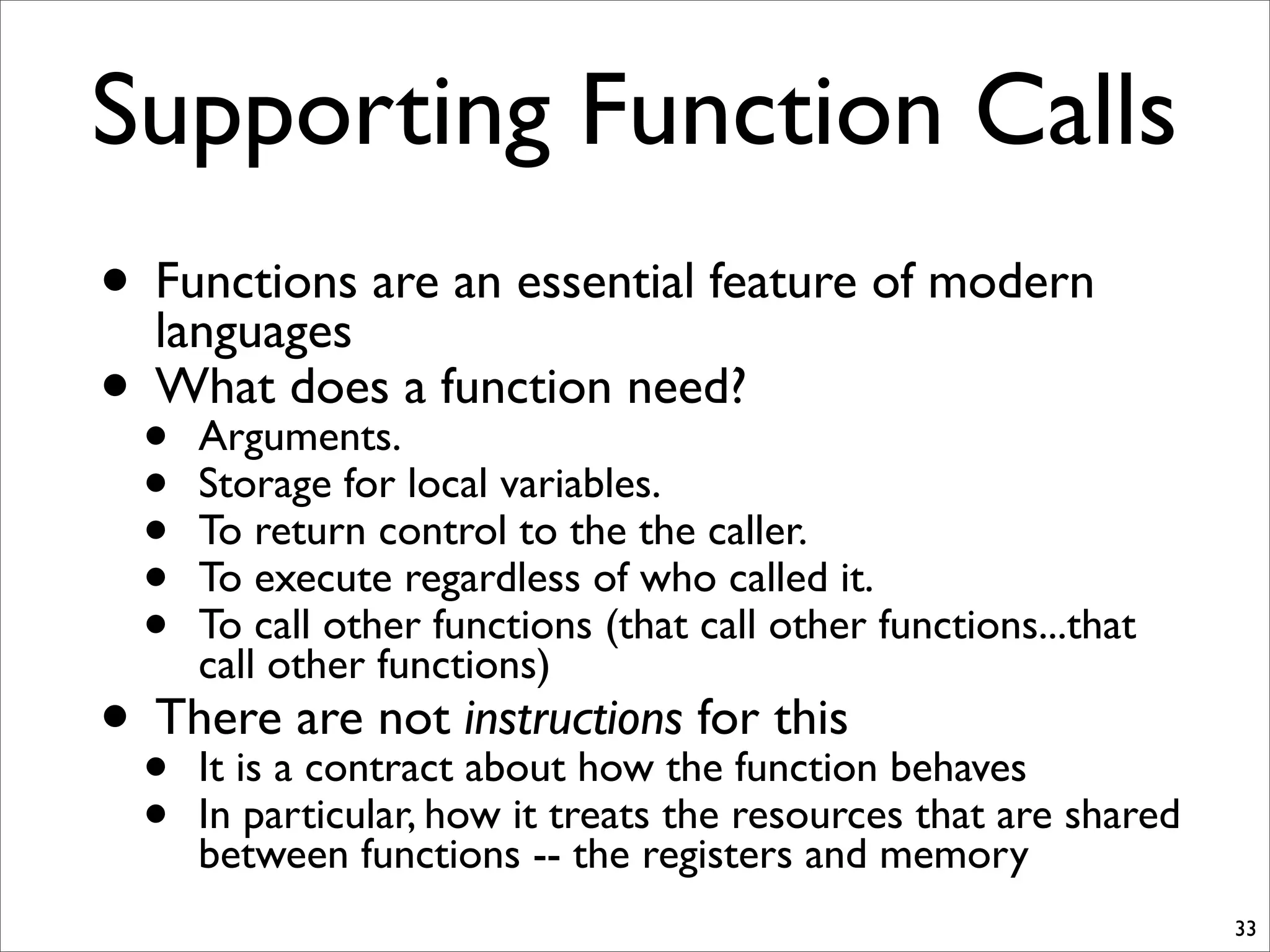 • Functions are an essential feature of modern
languages
• What does a function need?
• Arguments.
• Storage for local variables.
• To return control to the the caller.
• To execute regardless of who called it.
• To call other functions (that call other functions...that
call other functions)
• There are not instructions for this
• It is a contract about how the function behaves
• In particular, how it treats the resources that are shared
between functions -- the registers and memory
33
Supporting Function Calls
 