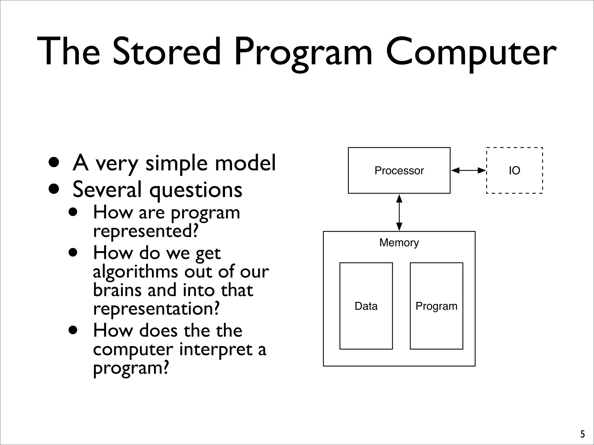 The Stored Program Computer
• A very simple model
• Several questions
• How are program
represented?
• How do we get
algorithms out of our
brains and into that
representation?
• How does the the
computer interpret a
program?
5
Processor IO
Memory
Data Program
 