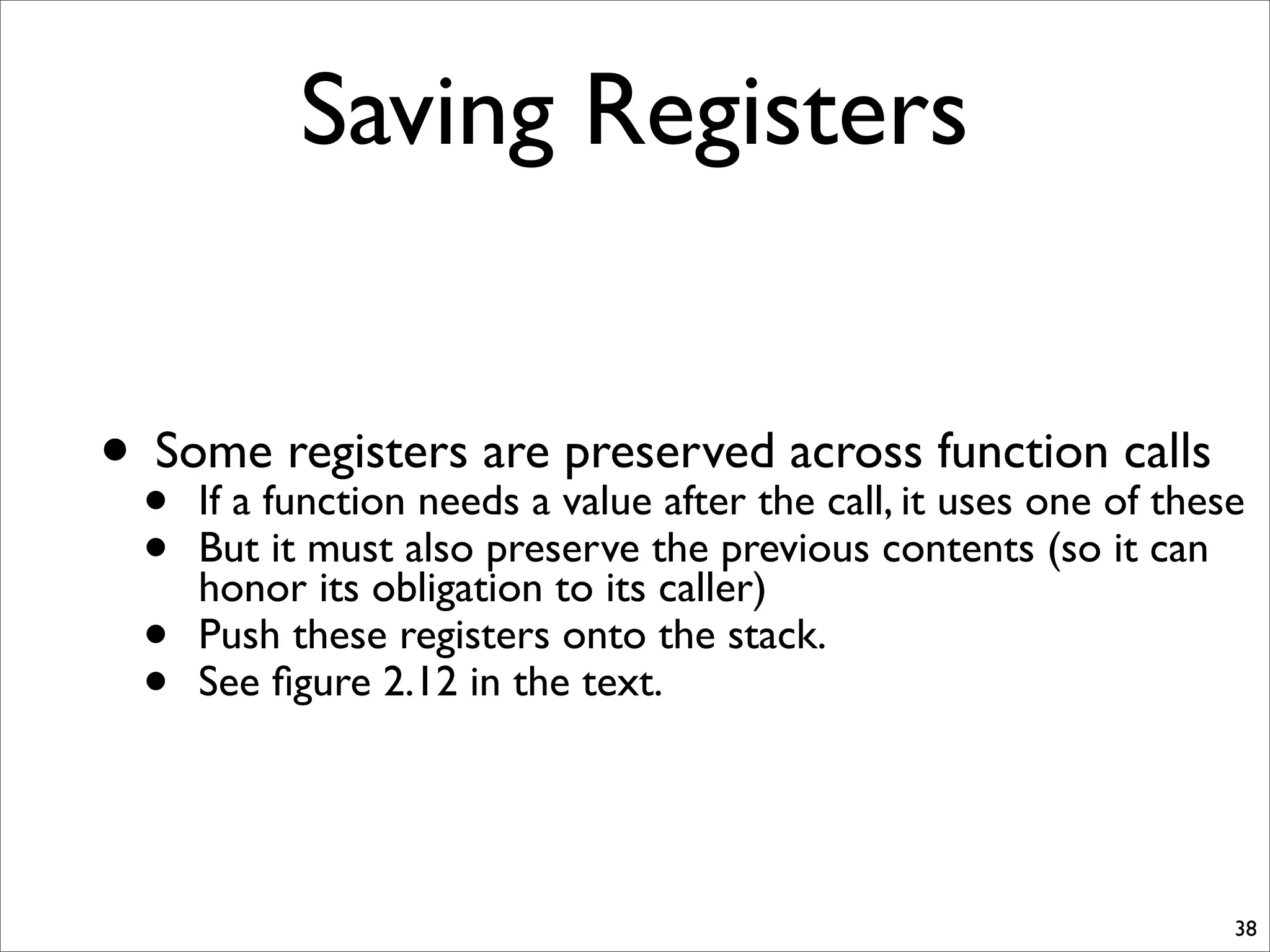 Saving Registers
• Some registers are preserved across function calls
• If a function needs a value after the call, it uses one of these
• But it must also preserve the previous contents (so it can
honor its obligation to its caller)
• Push these registers onto the stack.
• See ﬁgure 2.12 in the text.
38
 