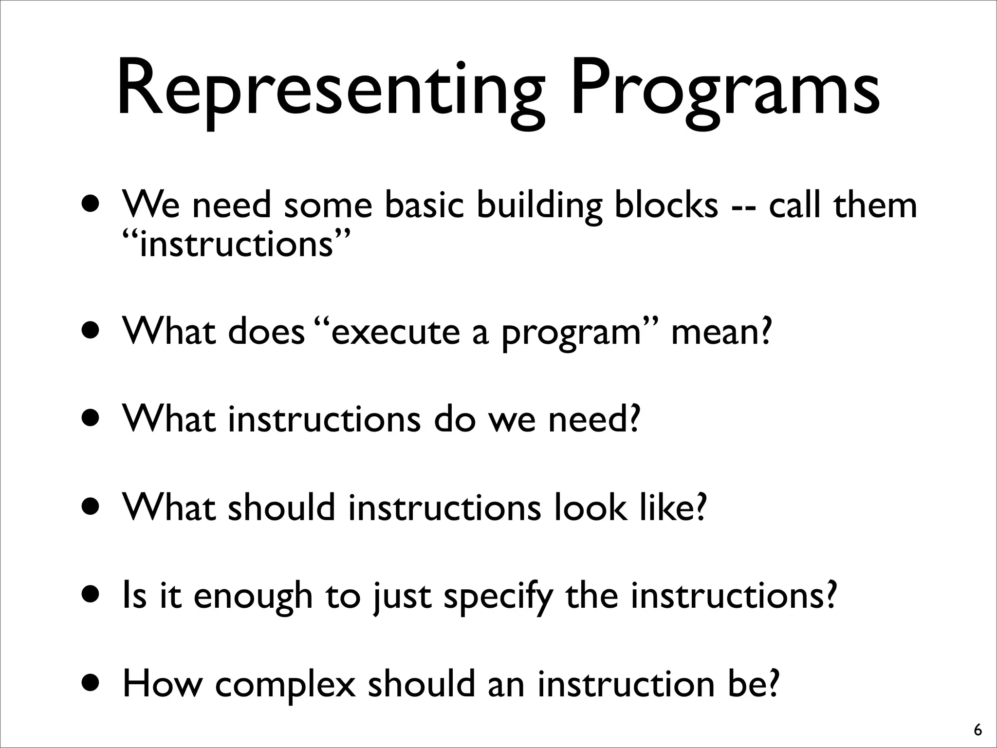 Representing Programs
• We need some basic building blocks -- call them
“instructions”
• What does “execute a program” mean?
• What instructions do we need?
• What should instructions look like?
• Is it enough to just specify the instructions?
• How complex should an instruction be?
6
 