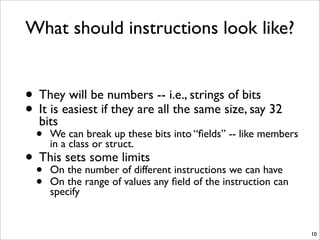 What should instructions look like?
• They will be numbers -- i.e., strings of bits
• It is easiest if they are all the same size, say 32
bits
• We can break up these bits into “ﬁelds” -- like members
in a class or struct.
• This sets some limits
• On the number of different instructions we can have
• On the range of values any ﬁeld of the instruction can
specify
10
 