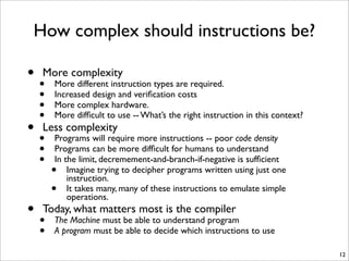 How complex should instructions be?
• More complexity
• More different instruction types are required.
• Increased design and veriﬁcation costs
• More complex hardware.
• More difﬁcult to use -- What’s the right instruction in this context?
• Less complexity
• Programs will require more instructions -- poor code density
• Programs can be more difﬁcult for humans to understand
• In the limit, decremement-and-branch-if-negative is sufﬁcient
• Imagine trying to decipher programs written using just one
instruction.
• It takes many, many of these instructions to emulate simple
operations.
• Today, what matters most is the compiler
• The Machine must be able to understand program
• A program must be able to decide which instructions to use
12
 