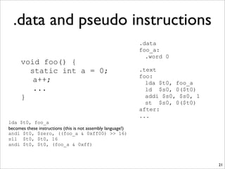 .data and pseudo instructions
21
void foo() {
static int a = 0;
a++;
...
}
.data
foo_a:
.word 0
.text
foo:
lda $t0, foo_a
ld $s0, 0($t0)
addi $s0, $s0, 1
st $s0, 0($t0)
after:
...
lda $t0, foo_a
becomes these instructions (this is not assembly language!)
andi $t0, $zero, ((foo_a & 0xff00) >> 16)
sll $t0, $t0, 16
andi $t0, $t0, (foo_a & 0xff)
 