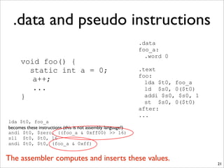 .data and pseudo instructions
21
void foo() {
static int a = 0;
a++;
...
}
.data
foo_a:
.word 0
.text
foo:
lda $t0, foo_a
ld $s0, 0($t0)
addi $s0, $s0, 1
st $s0, 0($t0)
after:
...
lda $t0, foo_a
becomes these instructions (this is not assembly language!)
andi $t0, $zero, ((foo_a & 0xff00) >> 16)
sll $t0, $t0, 16
andi $t0, $t0, (foo_a & 0xff)
The assembler computes and inserts these values.
 