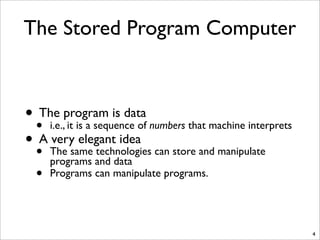 The Stored Program Computer
• The program is data
• i.e., it is a sequence of numbers that machine interprets
• A very elegant idea
• The same technologies can store and manipulate
programs and data
• Programs can manipulate programs.
4
 