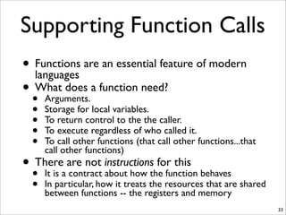 • Functions are an essential feature of modern
languages
• What does a function need?
• Arguments.
• Storage for local variables.
• To return control to the the caller.
• To execute regardless of who called it.
• To call other functions (that call other functions...that
call other functions)
• There are not instructions for this
• It is a contract about how the function behaves
• In particular, how it treats the resources that are shared
between functions -- the registers and memory
33
Supporting Function Calls
 