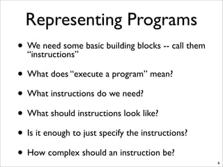 Representing Programs
• We need some basic building blocks -- call them
“instructions”
• What does “execute a program” mean?
• What instructions do we need?
• What should instructions look like?
• Is it enough to just specify the instructions?
• How complex should an instruction be?
6
 