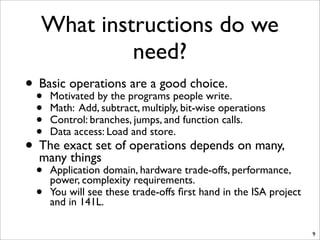 What instructions do we
need?
• Basic operations are a good choice.
• Motivated by the programs people write.
• Math: Add, subtract, multiply, bit-wise operations
• Control: branches, jumps, and function calls.
• Data access: Load and store.
• The exact set of operations depends on many,
many things
• Application domain, hardware trade-offs, performance,
power, complexity requirements.
• You will see these trade-offs ﬁrst hand in the ISA project
and in 141L.
9
 