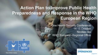 Photo: WHO/C. Haskew
Action Plan to Improve Public Health
Preparedness and Response in the WHO
European Region
One Health Security Conference
14-15 October
Nicolas Isla
WHO European Regional Office
 