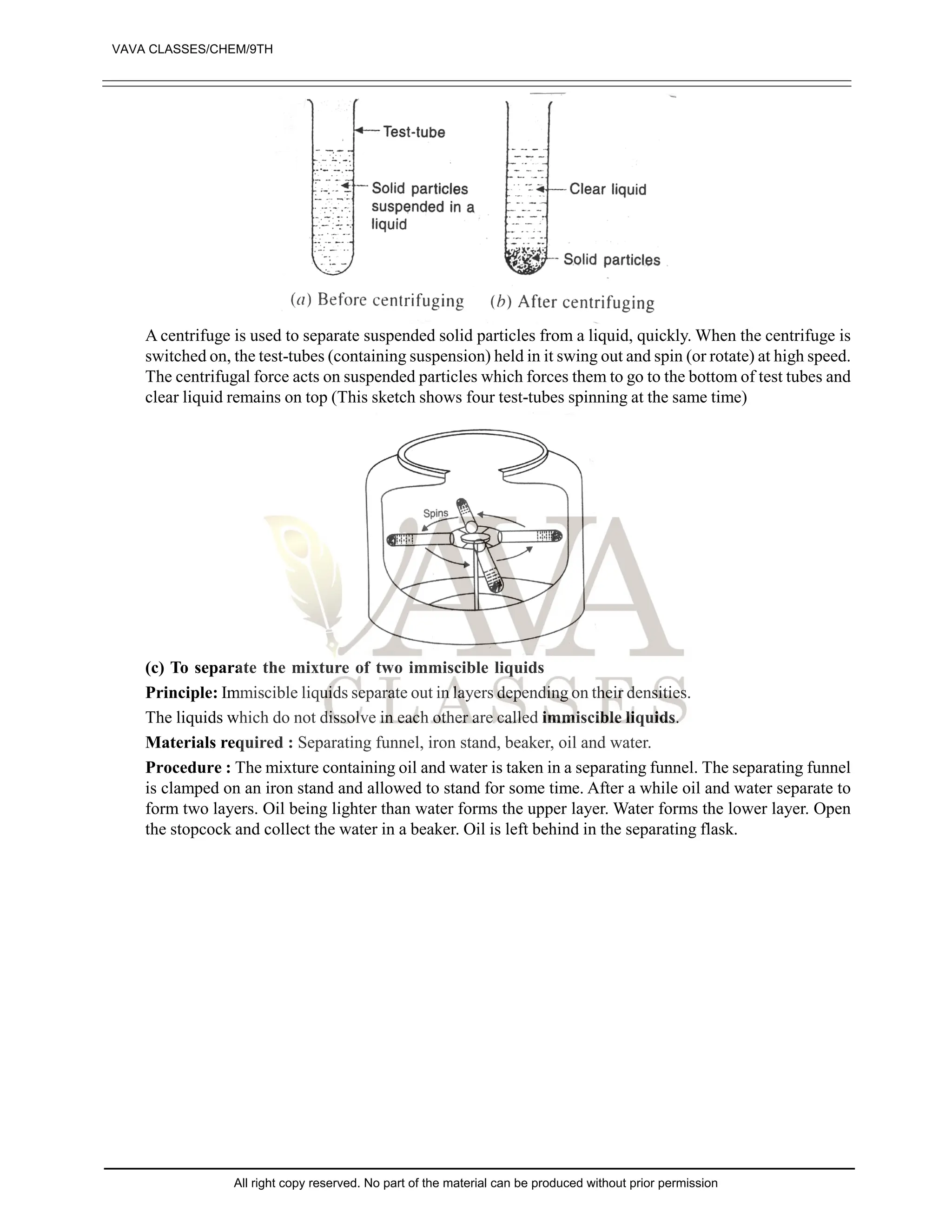 A centrifuge is used to separate suspended solid particles from a liquid, quickly. When the centrifuge is
switched on, the test-tubes (containing suspension) held in it swing out and spin (or rotate) at high speed.
The centrifugal force acts on suspended particles which forces them to go to the bottom of test tubes and
clear liquid remains on top (This sketch shows four test-tubes spinning at the same time)
(c) To separate the mixture of two immiscible liquids
Principle: Immiscible liquids separate out in layers depending on their densities.
The liquids which do not dissolve in each other are called immiscible liquids.
Materials required : Separating funnel, iron stand, beaker, oil and water.
Procedure : The mixture containing oil and water is taken in a separating funnel. The separating funnel
is clamped on an iron stand and allowed to stand for some time. After a while oil and water separate to
form two layers. Oil being lighter than water forms the upper layer. Water forms the lower layer. Open
the stopcock and collect the water in a beaker. Oil is left behind in the separating flask.
VAVA CLASSES/CHEM/9TH
All right copy reserved. No part of the material can be produced without prior permission
 
