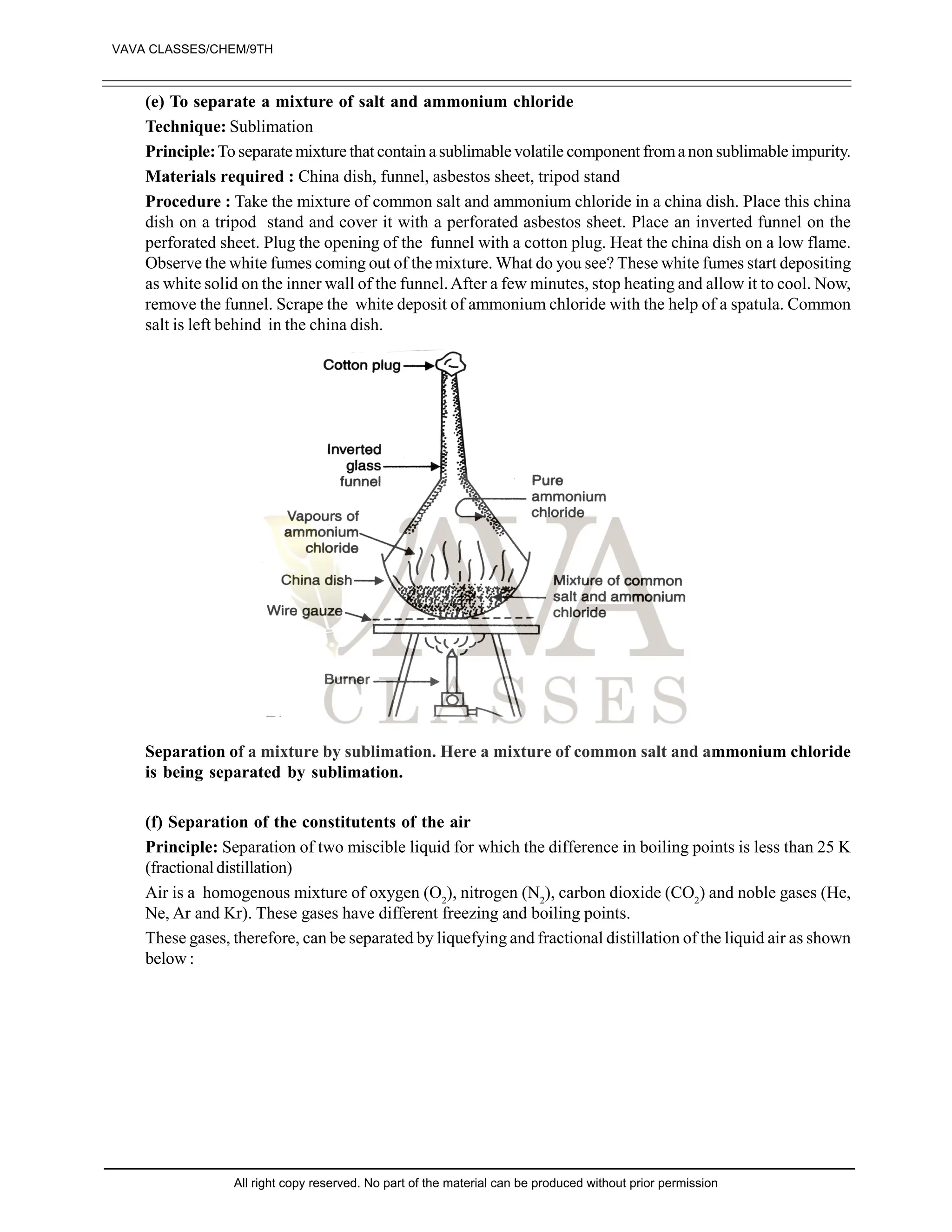 (e) To separate a mixture of salt and ammonium chloride
Technique: Sublimation
Principle:To separate mixture that contain asublimable volatile component fromanon sublimable impurity.
Materials required : China dish, funnel, asbestos sheet, tripod stand
Procedure : Take the mixture of common salt and ammonium chloride in a china dish. Place this china
dish on a tripod stand and cover it with a perforated asbestos sheet. Place an inverted funnel on the
perforated sheet. Plug the opening of the funnel with a cotton plug. Heat the china dish on a low flame.
Observe the white fumes coming out of the mixture. What do you see? These white fumes start depositing
as white solid on the inner wall of the funnel.After a few minutes, stop heating and allow it to cool. Now,
remove the funnel. Scrape the white deposit of ammonium chloride with the help of a spatula. Common
salt is left behind in the china dish.
Separation of a mixture by sublimation. Here a mixture of common salt and ammonium chloride
is being separated by sublimation.
(f) Separation of the constitutents of the air
Principle: Separation of two miscible liquid for which the difference in boiling points is less than 25 K
(fractionaldistillation)
Air is a homogenous mixture of oxygen (O2
), nitrogen (N2
), carbon dioxide (CO2
) and noble gases (He,
Ne, Ar and Kr). These gases have different freezing and boiling points.
These gases, therefore, can be separated by liquefying and fractional distillation of the liquid air as shown
below :
VAVA CLASSES/CHEM/9TH
All right copy reserved. No part of the material can be produced without prior permission
 