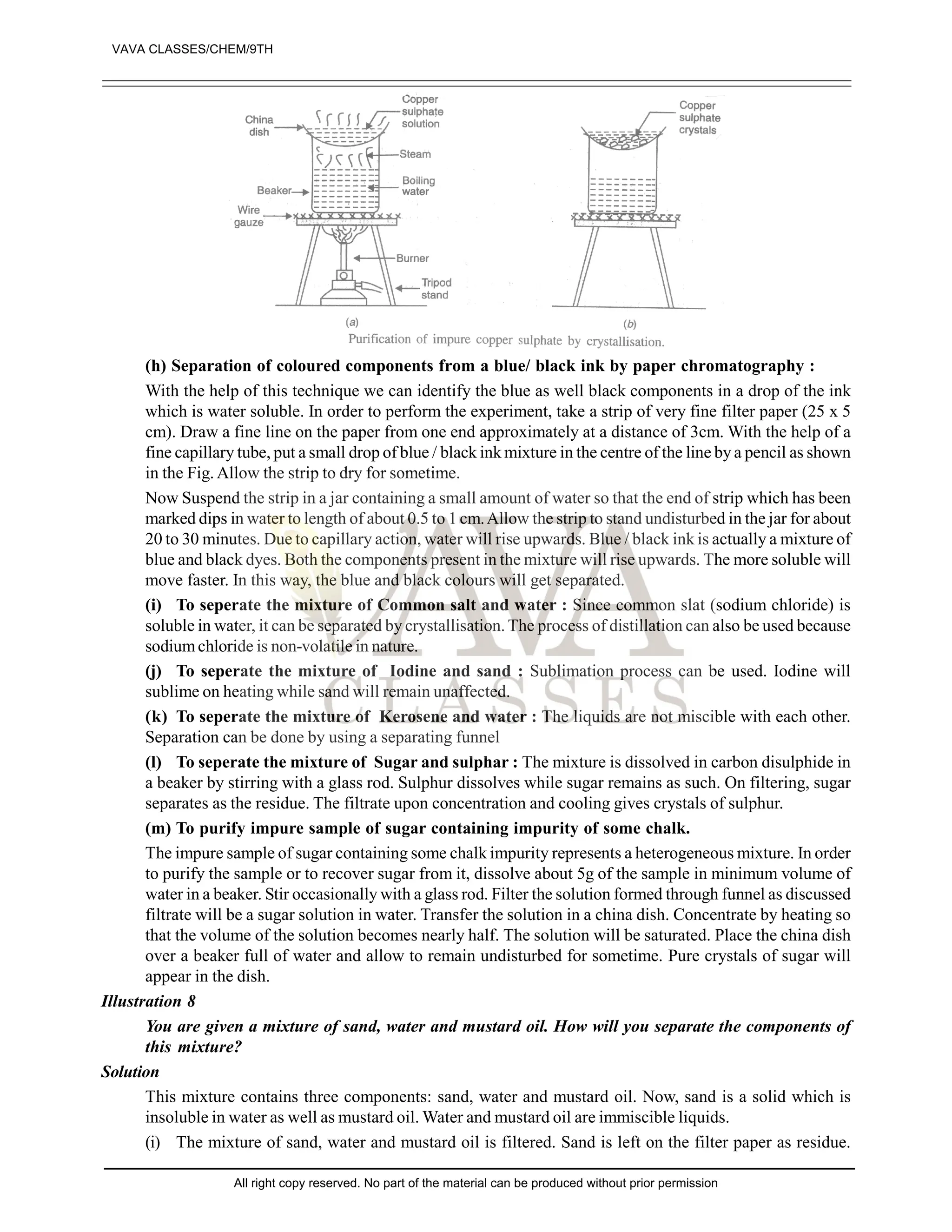 (h) Separation of coloured components from a blue/ black ink by paper chromatography :
With the help of this technique we can identify the blue as well black components in a drop of the ink
which is water soluble. In order to perform the experiment, take a strip of very fine filter paper (25 x 5
cm). Draw a fine line on the paper from one end approximately at a distance of 3cm. With the help of a
fine capillary tube, put a small drop of blue / black ink mixture in the centre of the line by a pencil as shown
in the Fig. Allow the strip to dry for sometime.
Now Suspend the strip in a jar containing a small amount of water so that the end of strip which has been
marked dips in water to length of about 0.5 to 1 cm.Allow the strip to stand undisturbed in the jar for about
20 to 30 minutes. Due to capillary action, water will rise upwards. Blue / black ink is actually a mixture of
blue and black dyes. Both the components present in the mixture will rise upwards. The more soluble will
move faster. In this way, the blue and black colours will get separated.
(i) To seperate the mixture of Common salt and water : Since common slat (sodium chloride) is
soluble in water, it can be separated by crystallisation. The process of distillation can also be used because
sodiumchloride is non-volatile in nature.
(j) To seperate the mixture of Iodine and sand : Sublimation process can be used. Iodine will
sublime on heating while sand will remain unaffected.
(k) To seperate the mixture of Kerosene and water : The liquids are not miscible with each other.
Separation can be done by using a separating funnel
(l) To seperate the mixture of Sugar and sulphar : The mixture is dissolved in carbon disulphide in
a beaker by stirring with a glass rod. Sulphur dissolves while sugar remains as such. On filtering, sugar
separates as the residue. The filtrate upon concentration and cooling gives crystals of sulphur.
(m) To purify impure sample of sugar containing impurity of some chalk.
The impure sample of sugar containing some chalk impurity represents a heterogeneous mixture. In order
to purify the sample or to recover sugar from it, dissolve about 5g of the sample in minimum volume of
water in a beaker. Stir occasionally with a glass rod. Filter the solution formed through funnel as discussed
filtrate will be a sugar solution in water. Transfer the solution in a china dish. Concentrate by heating so
that the volume of the solution becomes nearly half. The solution will be saturated. Place the china dish
over a beaker full of water and allow to remain undisturbed for sometime. Pure crystals of sugar will
appear in the dish.
Illustration 8
You are given a mixture of sand, water and mustard oil. How will you separate the components of
this mixture?
Solution
This mixture contains three components: sand, water and mustard oil. Now, sand is a solid which is
insoluble in water as well as mustard oil. Water and mustard oil are immiscible liquids.
(i) The mixture of sand, water and mustard oil is filtered. Sand is left on the filter paper as residue.
VAVA CLASSES/CHEM/9TH
All right copy reserved. No part of the material can be produced without prior permission
 