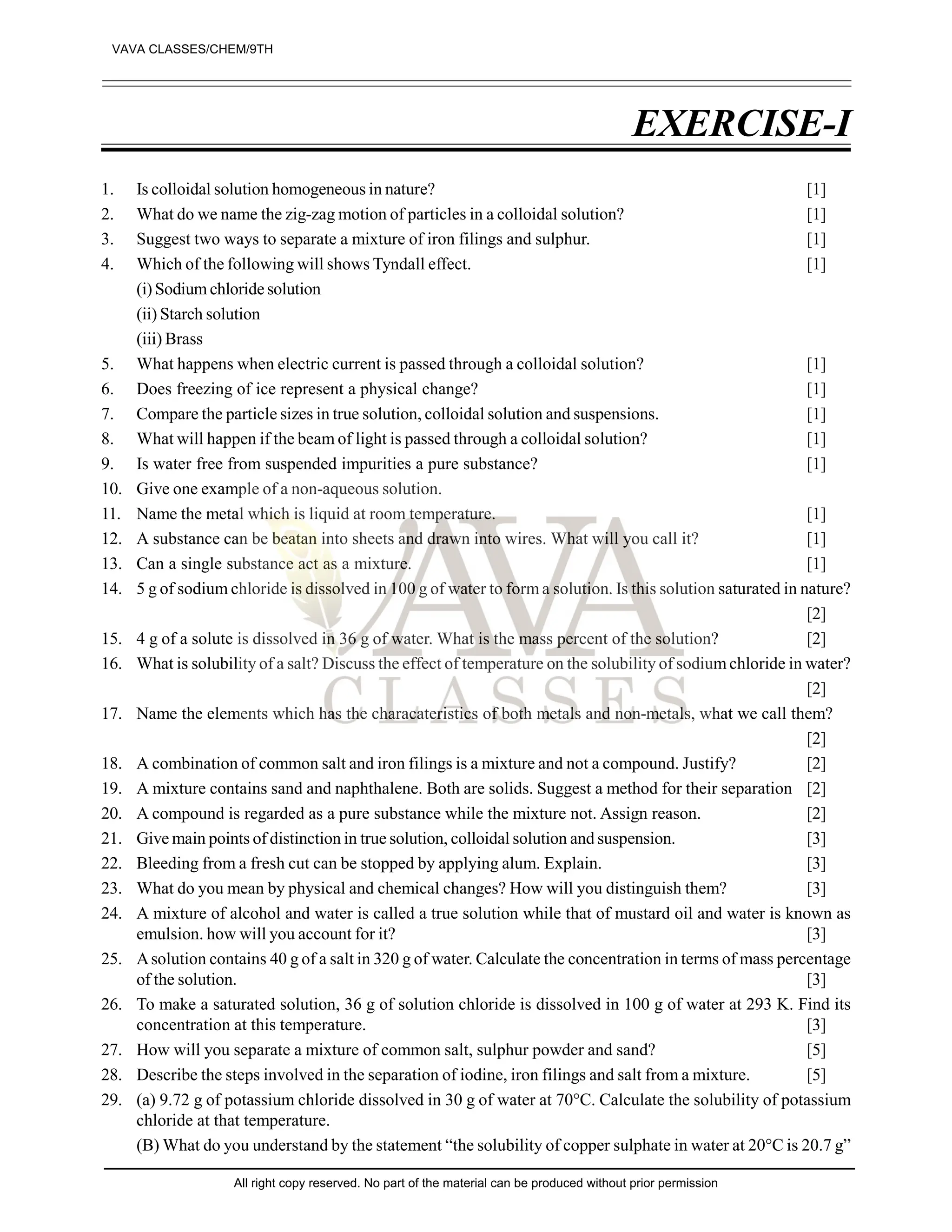 EXERCISE-I
1. Is colloidal solution homogeneous in nature? [1]
2. What do we name the zig-zag motion of particles in a colloidal solution? [1]
3. Suggest two ways to separate a mixture of iron filings and sulphur. [1]
4. Which of the following will shows Tyndall effect. [1]
(i) Sodium chloride solution
(ii) Starch solution
(iii) Brass
5. What happens when electric current is passed through a colloidal solution? [1]
6. Does freezing of ice represent a physical change? [1]
7. Compare the particle sizes in true solution, colloidal solution and suspensions. [1]
8. What will happen if the beam of light is passed through a colloidal solution? [1]
9. Is water free from suspended impurities a pure substance? [1]
10. Give one example of a non-aqueous solution.
11. Name the metal which is liquid at room temperature. [1]
12. A substance can be beatan into sheets and drawn into wires. What will you call it? [1]
13. Can a single substance act as a mixture. [1]
14. 5 g of sodium chloride is dissolved in 100 g of water to form a solution. Is this solution saturated in nature?
[2]
15. 4 g of a solute is dissolved in 36 g of water. What is the mass percent of the solution? [2]
16. What is solubility of a salt? Discuss the effect of temperature on the solubility of sodium chloride in water?
[2]
17. Name the elements which has the characateristics of both metals and non-metals, what we call them?
[2]
18. A combination of common salt and iron filings is a mixture and not a compound. Justify? [2]
19. A mixture contains sand and naphthalene. Both are solids. Suggest a method for their separation [2]
20. A compound is regarded as a pure substance while the mixture not. Assign reason. [2]
21. Give main points of distinction in true solution, colloidal solution and suspension. [3]
22. Bleeding from a fresh cut can be stopped by applying alum. Explain. [3]
23. What do you mean by physical and chemical changes? How will you distinguish them? [3]
24. A mixture of alcohol and water is called a true solution while that of mustard oil and water is known as
emulsion. how will you account for it? [3]
25. Asolution contains 40 g of a salt in 320 g of water. Calculate the concentration in terms of mass percentage
of the solution. [3]
26. To make a saturated solution, 36 g of solution chloride is dissolved in 100 g of water at 293 K. Find its
concentration at this temperature. [3]
27. How will you separate a mixture of common salt, sulphur powder and sand? [5]
28. Describe the steps involved in the separation of iodine, iron filings and salt from a mixture. [5]
29. (a) 9.72 g of potassium chloride dissolved in 30 g of water at 70°C. Calculate the solubility of potassium
chloride at that temperature.
(B) What do you understand by the statement “the solubility of copper sulphate in water at 20°C is 20.7 g”
VAVA CLASSES/CHEM/9TH
All right copy reserved. No part of the material can be produced without prior permission
 