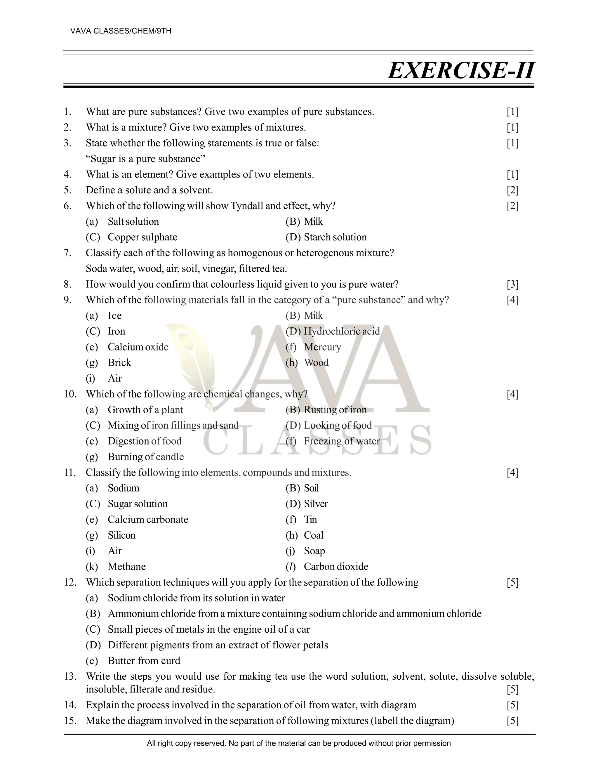 EXERCISE-II
1. What are pure substances? Give two examples of pure substances. [1]
2. What is a mixture? Give two examples of mixtures. [1]
3. State whether the following statements is true or false: [1]
“Sugar is a pure substance”
4. What is an element? Give examples of two elements. [1]
5. Define a solute and a solvent. [2]
6. Which of the following will show Tyndall and effect, why? [2]
(a) Saltsolution (B) Milk
(C) Copper sulphate (D) Starch solution
7. Classify each of the following as homogenous or heterogenous mixture?
Soda water, wood, air, soil, vinegar, filtered tea.
8. How would you confirm that colourless liquid given to you is pure water? [3]
9. Which of the following materials fall in the category of a “pure substance” and why? [4]
(a) Ice (B) Milk
(C) Iron (D) Hydrochloric acid
(e) Calciumoxide (f) Mercury
(g) Brick (h) Wood
(i) Air
10. Which of the following are chemical changes, why? [4]
(a) Growth of a plant (B) Rusting of iron
(C) Mixing of iron fillings and sand (D) Looking of food
(e) Digestion of food (f) Freezing of water
(g) Burning of candle
11. Classify the following into elements, compounds and mixtures. [4]
(a) Sodium (B) Soil
(C) Sugar solution (D) Silver
(e) Calcium carbonate (f) Tin
(g) Silicon (h) Coal
(i) Air (j) Soap
(k) Methane (l) Carbon dioxide
12. Which separation techniques will you apply for the separation of the following [5]
(a) Sodium chloride from its solution in water
(B) Ammonium chloride from a mixture containing sodium chloride and ammonium chloride
(C) Small pieces of metals in the engine oil of a car
(D) Different pigments from an extract of flower petals
(e) Butter from curd
13. Write the steps you would use for making tea use the word solution, solvent, solute, dissolve soluble,
insoluble, filterate and residue. [5]
14. Explain the process involved in the separation of oil from water, with diagram [5]
15. Make the diagram involved in the separation of following mixtures (labell the diagram) [5]
VAVA CLASSES/CHEM/9TH
All right copy reserved. No part of the material can be produced without prior permission
 