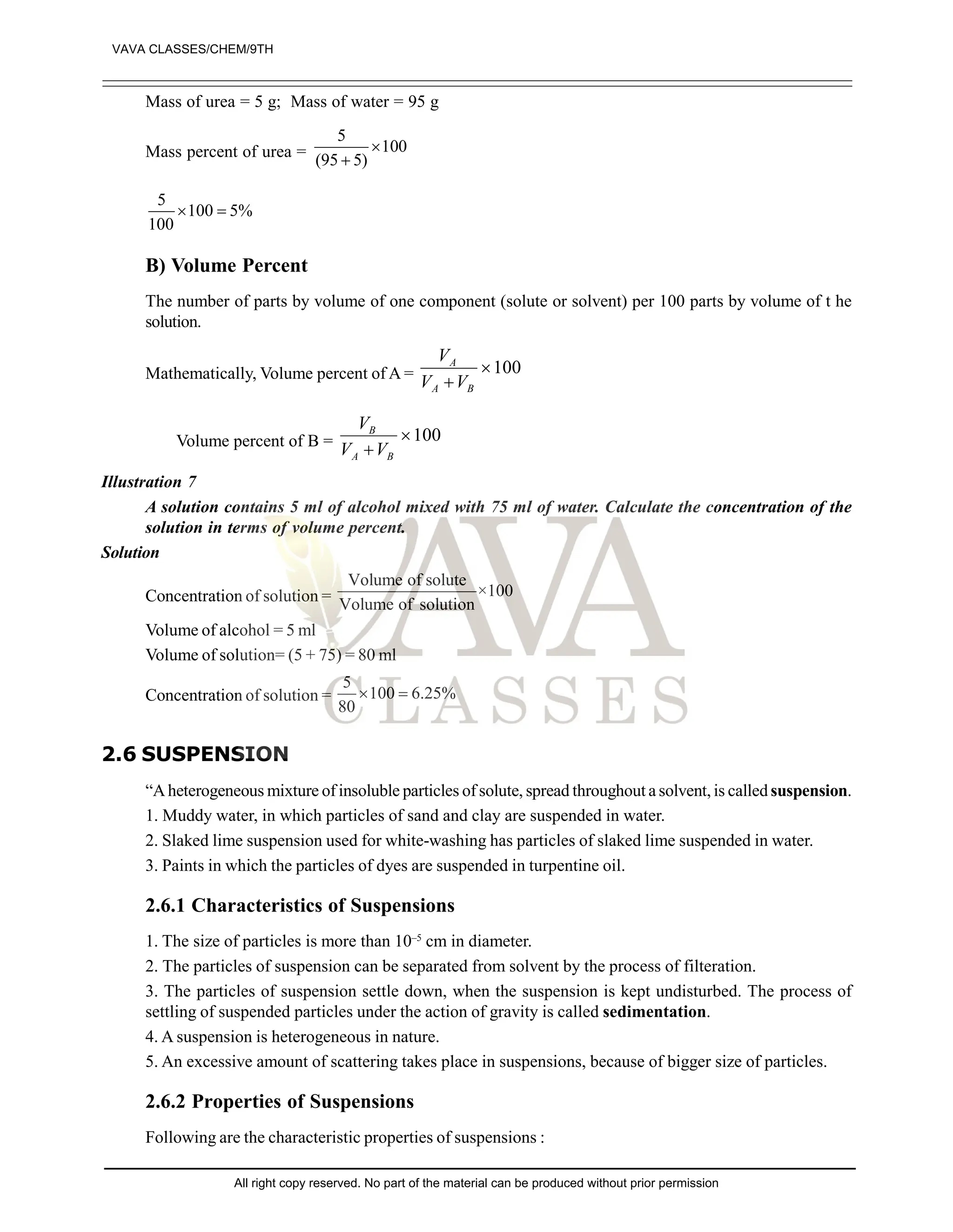 Mass of urea = 5 g; Mass of water = 95 g
Mass percent of urea =
5
100
(95 5)


5
100 5%
100
 
B) Volume Percent
The number of parts by volume of one component (solute or solvent) per 100 parts by volume of t he
solution.
Mathematically, Volume percent of A =
V
V V
A
A B

100
Volume percent of B =
V
V V
B
A B

100
Illustration 7
A solution contains 5 ml of alcohol mixed with 75 ml of water. Calculate the concentration of the
solution in terms of volume percent.
Solution
Concentration of solution =
Volume of solute
×100
Volume of solution
Volume of alcohol = 5 ml
Volume of solution= (5 + 75) = 80 ml
Concentration of solution =
5
100 6.25%
80
 
2.6 SUSPENSION
“Aheterogeneous mixture of insoluble particles of solute, spread throughout a solvent, is called suspension.
1. Muddy water, in which particles of sand and clay are suspended in water.
2. Slaked lime suspension used for white-washing has particles of slaked lime suspended in water.
3. Paints in which the particles of dyes are suspended in turpentine oil.
2.6.1 Characteristics of Suspensions
1. The size of particles is more than 10–5
cm in diameter.
2. The particles of suspension can be separated from solvent by the process of filteration.
3. The particles of suspension settle down, when the suspension is kept undisturbed. The process of
settling of suspended particles under the action of gravity is called sedimentation.
4. A suspension is heterogeneous in nature.
5. An excessive amount of scattering takes place in suspensions, because of bigger size of particles.
2.6.2 Properties of Suspensions
Following are the characteristic properties of suspensions :
VAVA CLASSES/CHEM/9TH
All right copy reserved. No part of the material can be produced without prior permission
 